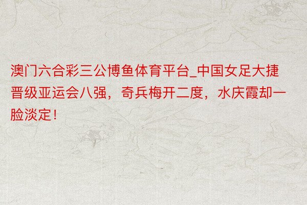 澳门六合彩三公博鱼体育平台_中国女足大捷晋级亚运会八强，奇兵梅开二度，水庆霞却一脸淡定！
